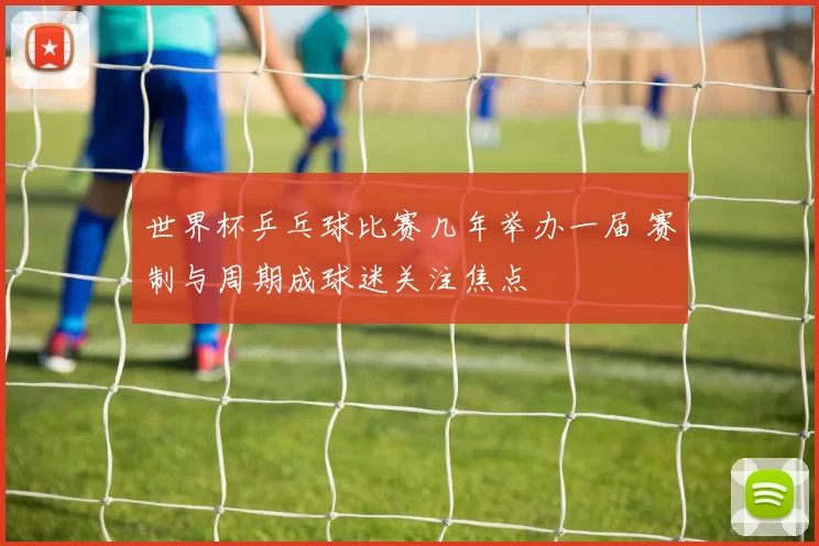 世界杯乒乓球比赛几年举办一届 赛制与周期成球迷关注焦点