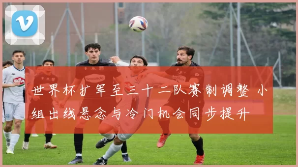 世界杯扩军至三十二队赛制调整 小组出线悬念与冷门机会同步提升