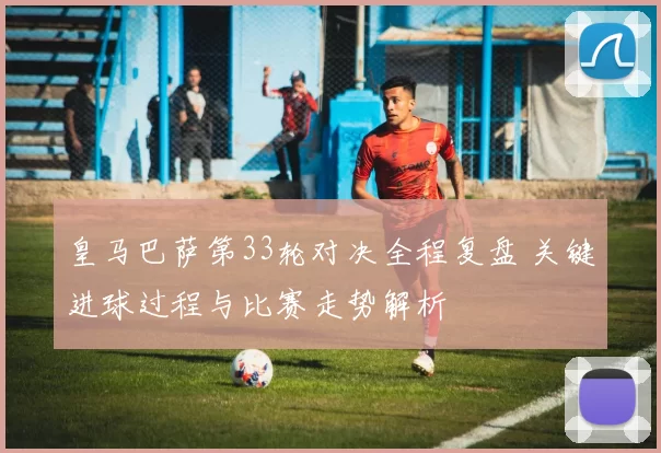 皇马巴萨第33轮对决全程复盘 关键进球过程与比赛走势解析