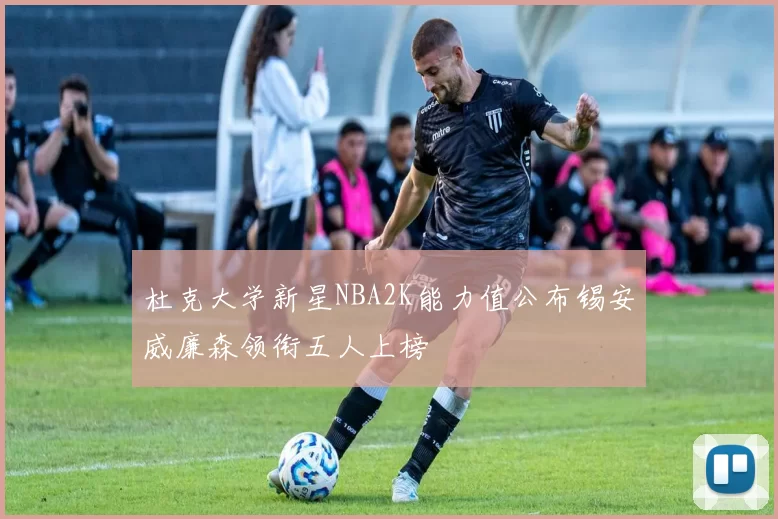 杜克大学新星NBA2K能力值公布锡安威廉森领衔五人上榜