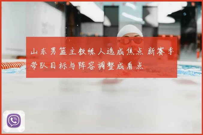 山东男篮主教练人选成焦点 新赛季带队目标与阵容调整成看点