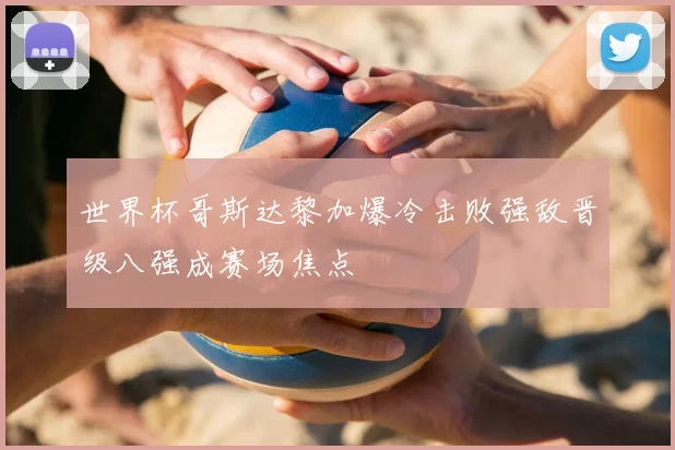 世界杯哥斯达黎加爆冷击败强敌晋级八强成赛场焦点