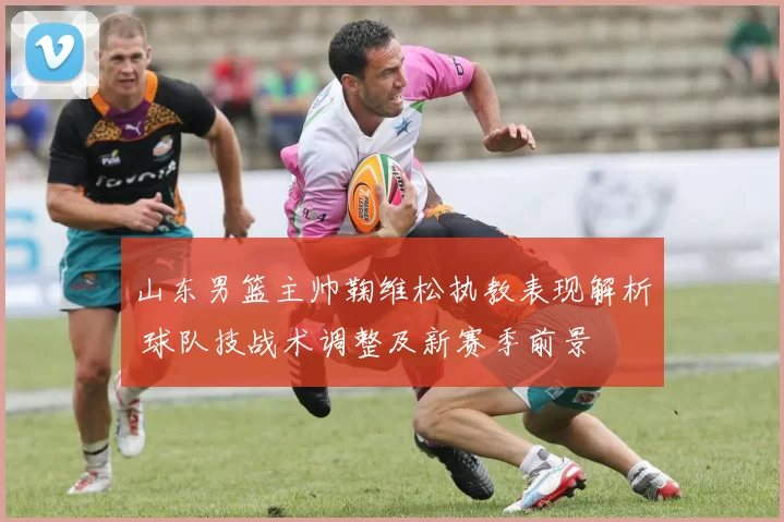 山东男篮主帅鞠维松执教表现解析 球队技战术调整及新赛季前景