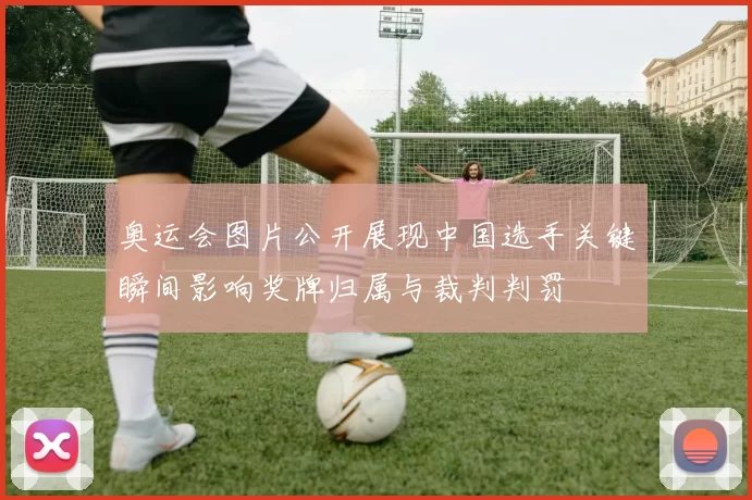 奥运会图片公开展现中国选手关键瞬间影响奖牌归属与裁判判罚