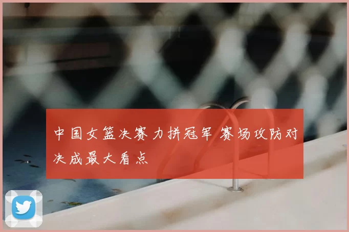 中国女篮决赛力拼冠军 赛场攻防对决成最大看点