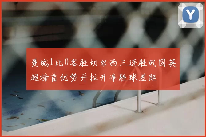 曼城1比0客胜切尔西三连胜巩固英超榜首优势并拉开净胜球差距