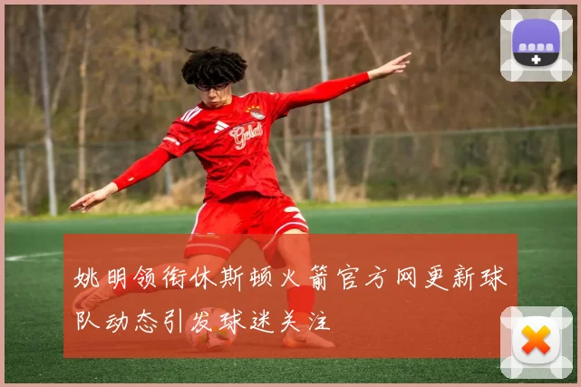 姚明领衔休斯顿火箭官方网更新球队动态引发球迷关注