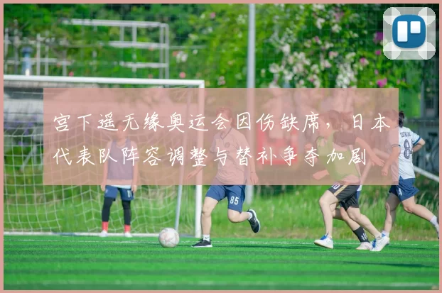 宫下遥无缘奥运会因伤缺席，日本代表队阵容调整与替补争夺加剧