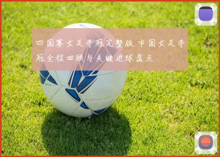 四国赛女足夺冠完整版 中国女足夺冠全程回顾与关键进球盘点
