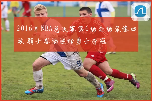 2016年NBA总决赛第6场全场录像回放 骑士客场逆转勇士夺冠