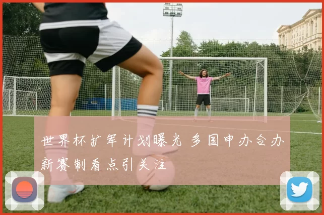 世界杯扩军计划曝光 多国申办合办新赛制看点引关注