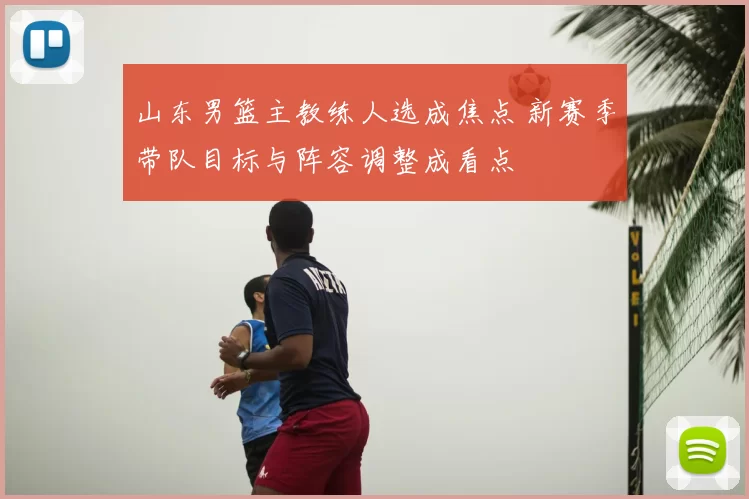 山东男篮主教练人选成焦点 新赛季带队目标与阵容调整成看点