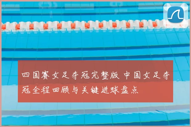 四国赛女足夺冠完整版 中国女足夺冠全程回顾与关键进球盘点
