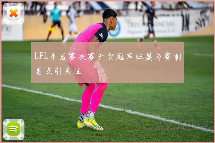 LPL季后赛决赛开打冠军归属与赛制看点引关注