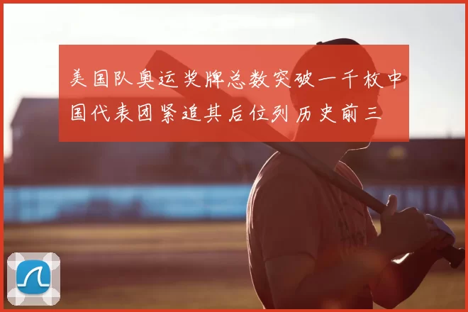美国队奥运奖牌总数突破一千枚中国代表团紧追其后位列历史前三