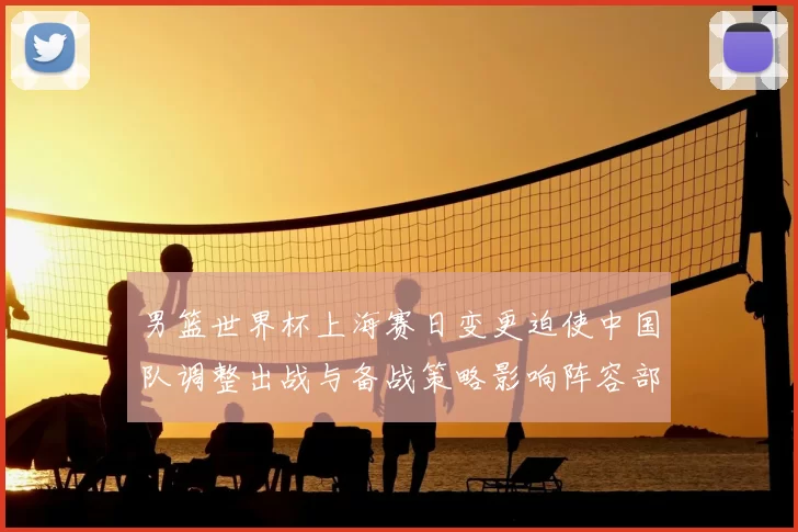 男篮世界杯上海赛日变更迫使中国队调整出战与备战策略影响阵容部署