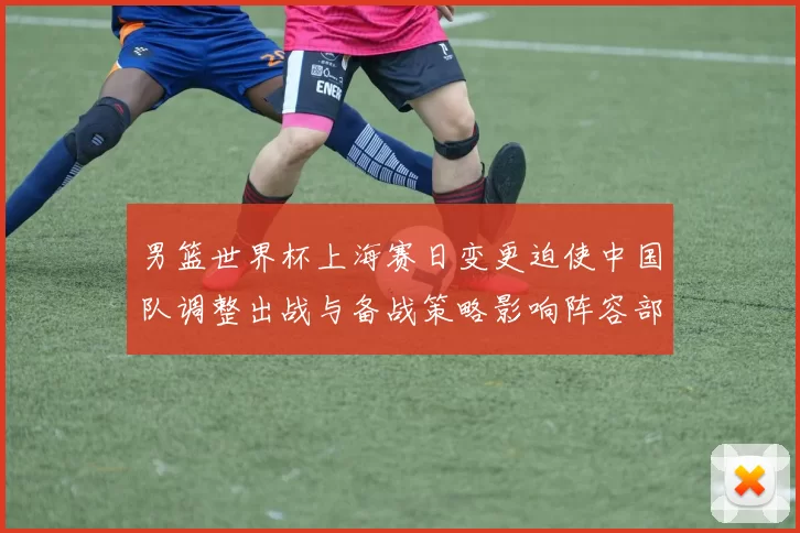 男篮世界杯上海赛日变更迫使中国队调整出战与备战策略影响阵容部署