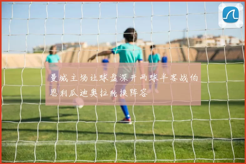 曼城主场让球盘深开两球半客战伯恩利瓜迪奥拉轮换阵容