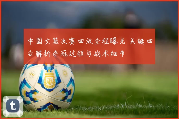 中国女篮决赛回放全程曝光 关键回合解析夺冠过程与战术细节