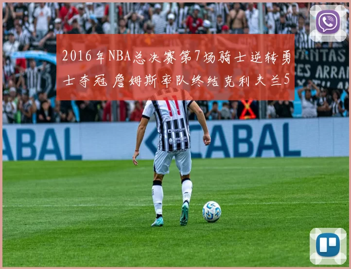 2016年NBA总决赛第7场骑士逆转勇士夺冠 詹姆斯率队终结克利夫兰52年冠军荒