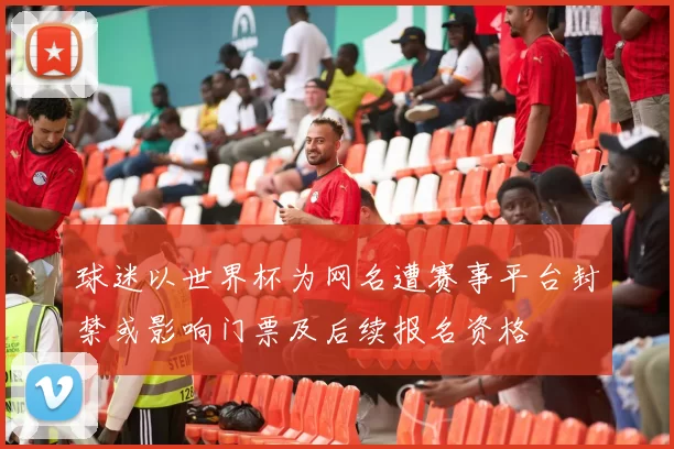 球迷以世界杯为网名遭赛事平台封禁或影响门票及后续报名资格