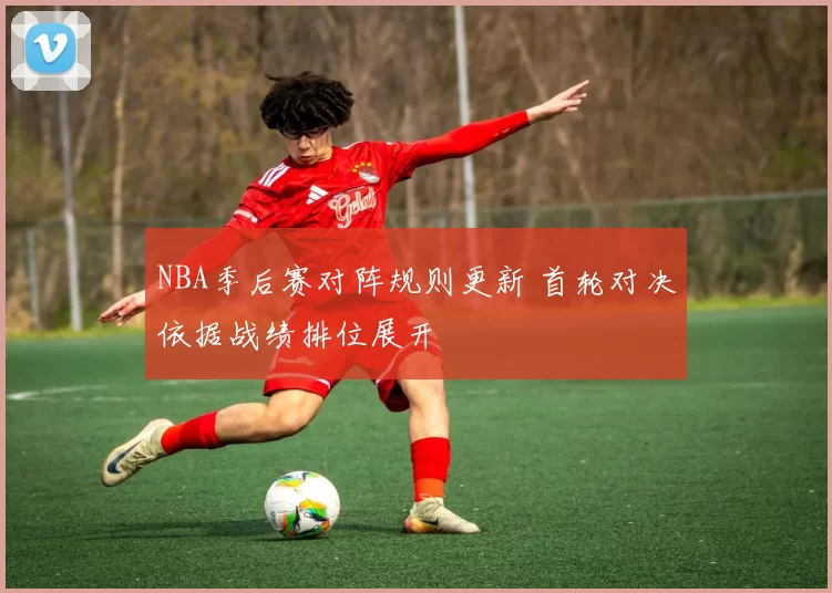 NBA季后赛对阵规则更新 首轮对决依据战绩排位展开