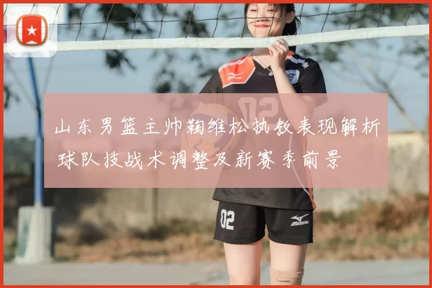 山东男篮主帅鞠维松执教表现解析 球队技战术调整及新赛季前景