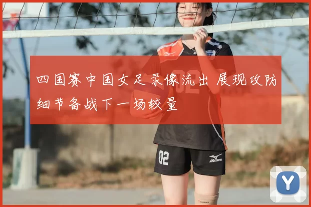 四国赛中国女足录像流出 展现攻防细节备战下一场较量
