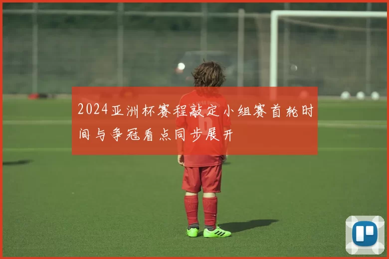 2024亚洲杯赛程敲定小组赛首轮时间与争冠看点同步展开