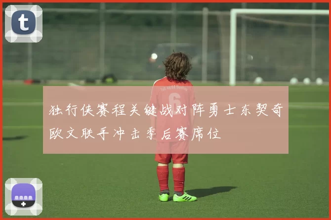 独行侠赛程关键战对阵勇士东契奇欧文联手冲击季后赛席位