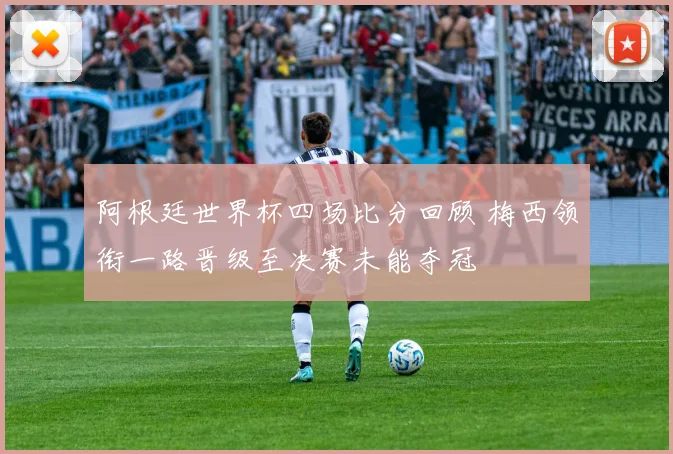 阿根廷世界杯四场比分回顾 梅西领衔一路晋级至决赛未能夺冠
