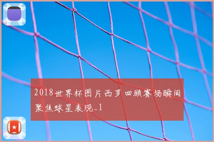 2018世界杯图片西罗回顾赛场瞬间聚焦球星表现_1