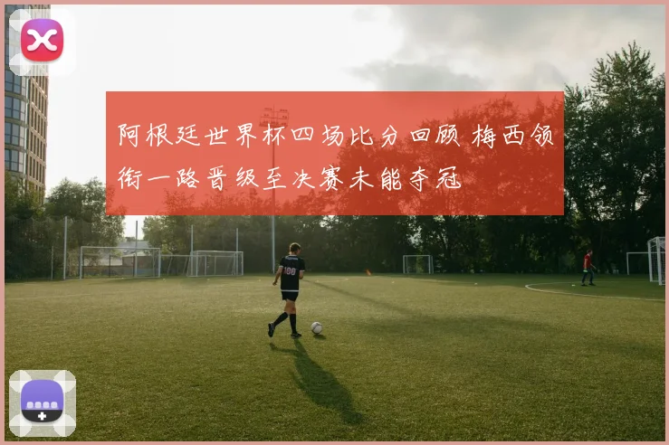 阿根廷世界杯四场比分回顾 梅西领衔一路晋级至决赛未能夺冠