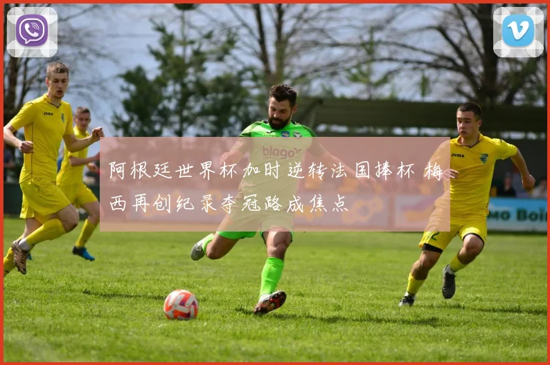 阿根廷世界杯加时逆转法国捧杯 梅西再创纪录夺冠路成焦点
