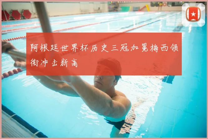 阿根廷世界杯历史三冠加冕梅西领衔冲击新高