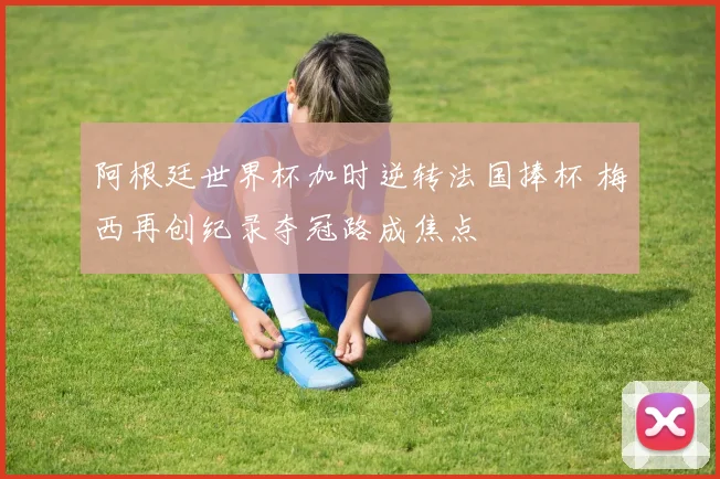 阿根廷世界杯加时逆转法国捧杯 梅西再创纪录夺冠路成焦点