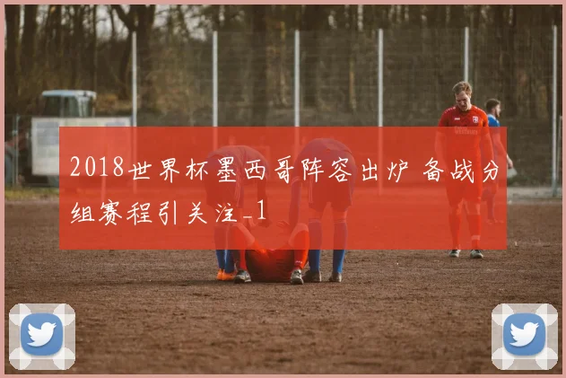 2018世界杯墨西哥阵容出炉 备战分组赛程引关注_1
