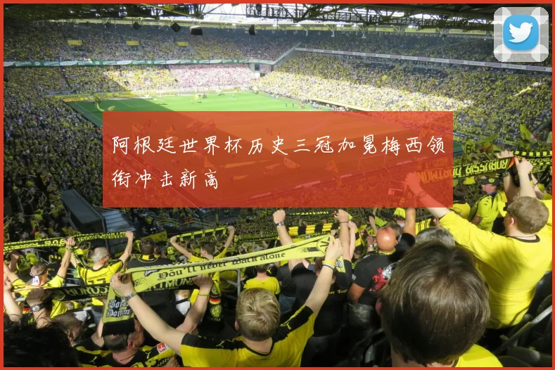阿根廷世界杯历史三冠加冕梅西领衔冲击新高