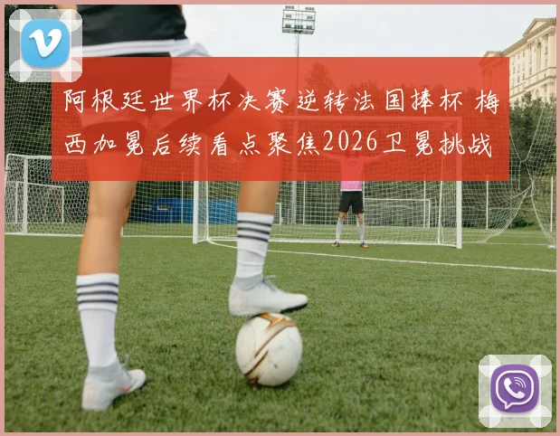 阿根廷世界杯决赛逆转法国捧杯 梅西加冕后续看点聚焦2026卫冕挑战